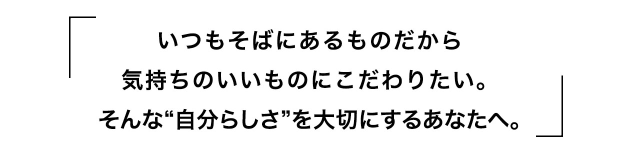 いつもそばにあるものだから気持ちのいいものにこだわりたい。そんな“自分らしさ”を大切にするあなたへ